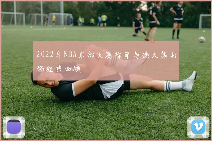 2022年NBA东部决赛绿军与热火第七场经典回顾