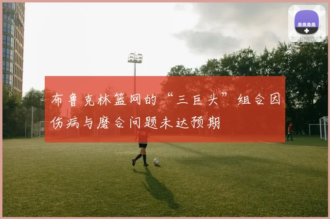 布鲁克林篮网的“三巨头”组合因伤病与磨合问题未达预期