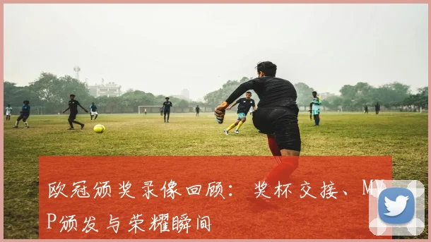 欧冠颁奖录像回顾：奖杯交接、MVP颁发与荣耀瞬间